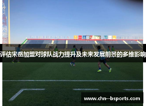 评估宋岳加盟对球队战力提升及未来发展前景的多维影响 评估宋岳加盟对球队战力提升及未来发展前景的多维影响