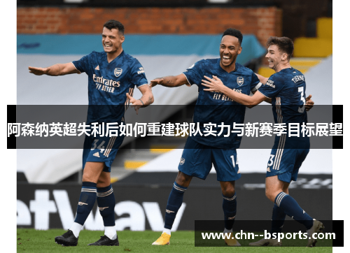 阿森纳英超失利后如何重建球队实力与新赛季目标展望 阿森纳英超失利后如何重建球队实力与新赛季目标展望